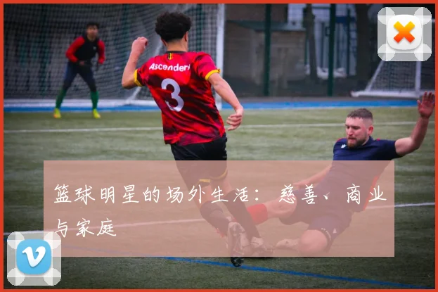 篮球明星的场外生活：慈善、商业与家庭