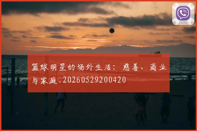 篮球明星的场外生活:慈善、商业与家庭_20260529200420