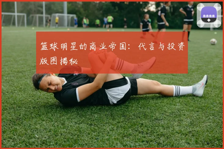 篮球明星的商业帝国:代言与投资版图揭秘