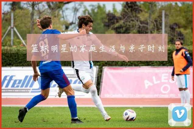 篮球明星的家庭生活与亲子时刻